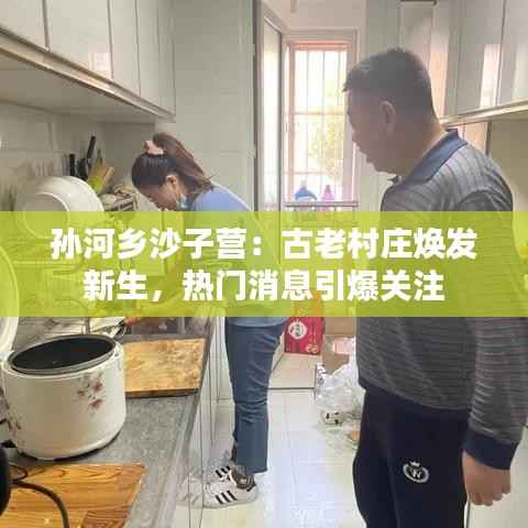孙河乡沙子营:古老村庄焕发新生,热门消息引爆关注