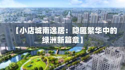 【小店城南逸居：隐匿繁华中的绿洲新篇章】