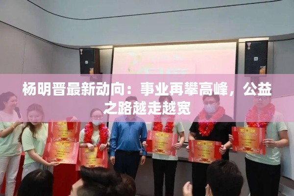 杨明晋最新动向:事业再攀高峰,公益之路越走越宽