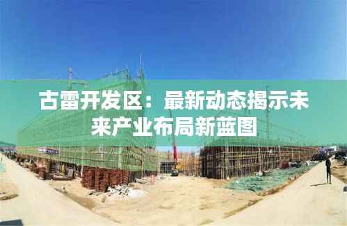 古雷开发区：最新动态揭示未来产业布局新蓝图