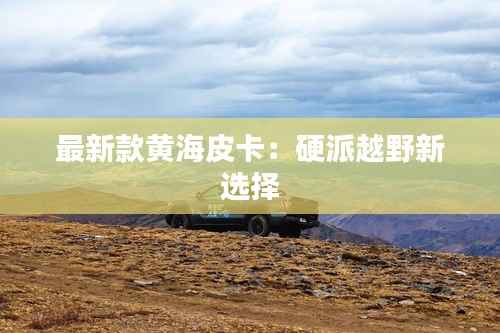 最新款黄海皮卡:硬派越野新选择