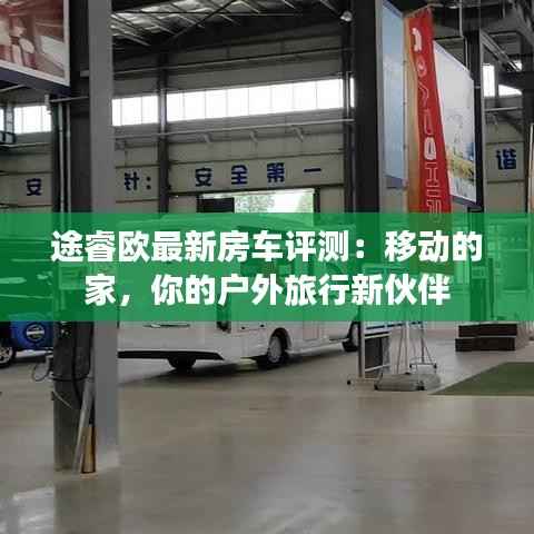途睿欧最新房车评测:移动的家,你的户外旅行新伙伴