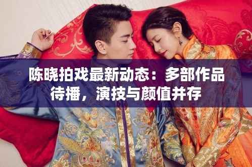 陈晓拍戏最新动态:多部作品待播,演技与颜值并存