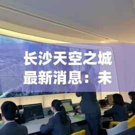 长沙天空之城最新消息:未来都市的璀璨蓝图