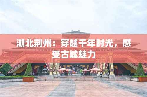 湖北荆州:穿越千年时光,感受古城魅力