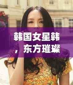 韩国女星韩，东方璀璨明珠闪耀全球舞台