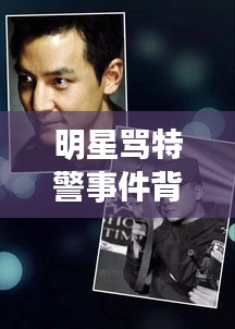 明星骂特警事件背后的责任与态度,公众人物应有的担当与反思
